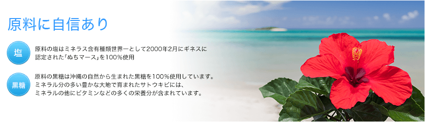 原料に自身あり 原料の塩はミネラル含有種類世界一として2000年2月にギネスに認定された｢ぬちマース｣を100％使用しています。 原料の黒糖は沖縄の自然から生まれた天然黒糖を100％使用しています。ミネラル分の多い豊かな大地で育まれたサトウキビには、ミネラルの他にビタミンなどの多くの栄養分が含まれています。